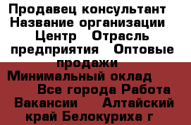 Продавец-консультант › Название организации ­ Центр › Отрасль предприятия ­ Оптовые продажи › Минимальный оклад ­ 20 000 - Все города Работа » Вакансии   . Алтайский край,Белокуриха г.